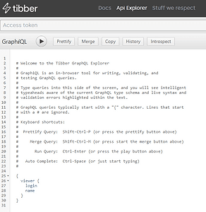  # Welcome to the Tibber GraphQL Explorer   #   # GraphiQL is an in-browser tool for writing, validating, and   # testing GraphQL queries.   #   # Type queries into this side of the screen, and you will see intelligent   # typeaheads aware of the current GraphQL type schema and live syntax and   # validation errors highlighted within the text.   #   # GraphQL queries typically start with a "{" character. Lines that start   # with a # are ignored.   #   # Keyboard shortcuts:   #   #  Prettify Query:  Shift-Ctrl-P (or press the prettify button above)   #   #     Merge Query:  Shift-Ctrl-M (or press start the merge button above)   #   #       Run Query:  Ctrl-Enter (or press the play button above)   #   #   Auto Complete:  Ctrl-Space (or just start typing)   #    {     viewer {       login       name     }   }